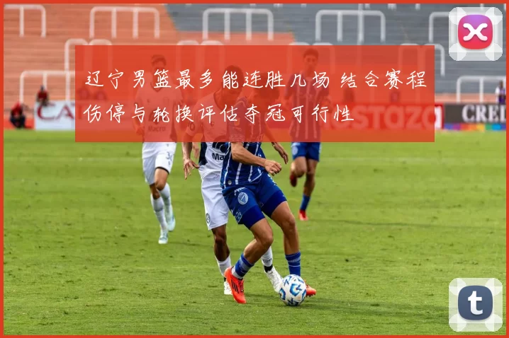 辽宁男篮最多能连胜几场 结合赛程伤停与轮换评估夺冠可行性