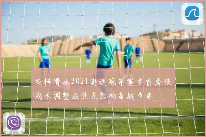 花样滑冰2021奥运冠军赛季首秀技战术调整成焦点影响备战节奏