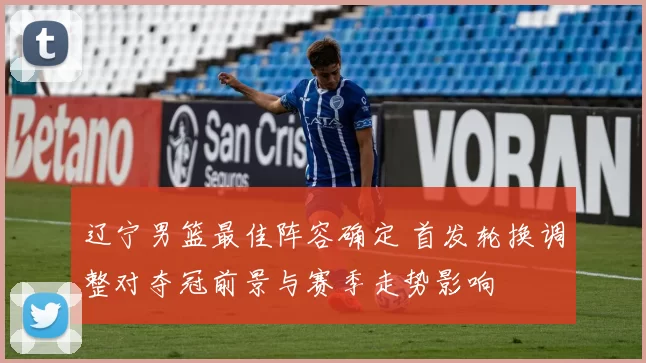 辽宁男篮最佳阵容确定 首发轮换调整对夺冠前景与赛季走势影响