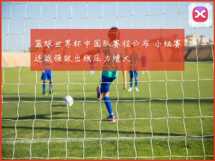 篮球世界杯中国队赛程公布 小组赛连战强敌出线压力增大