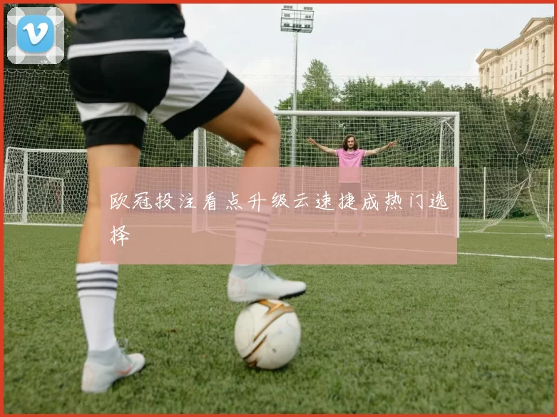 欧冠投注看点升级云速捷成热门选择