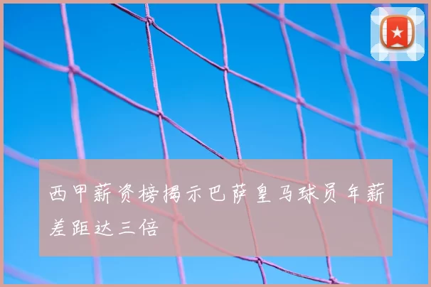 西甲薪资榜揭示巴萨皇马球员年薪差距达三倍