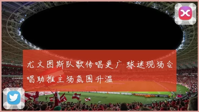 尤文图斯队歌传唱更广 球迷现场合唱助推主场氛围升温