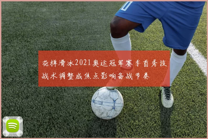 花样滑冰2021奥运冠军赛季首秀技战术调整成焦点影响备战节奏