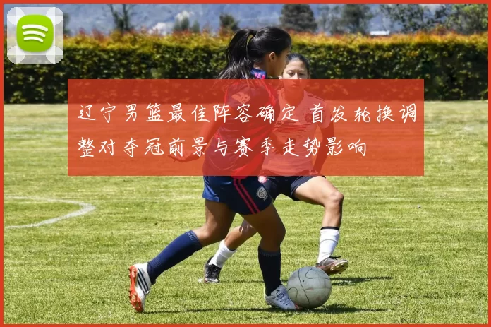 辽宁男篮最佳阵容确定 首发轮换调整对夺冠前景与赛季走势影响