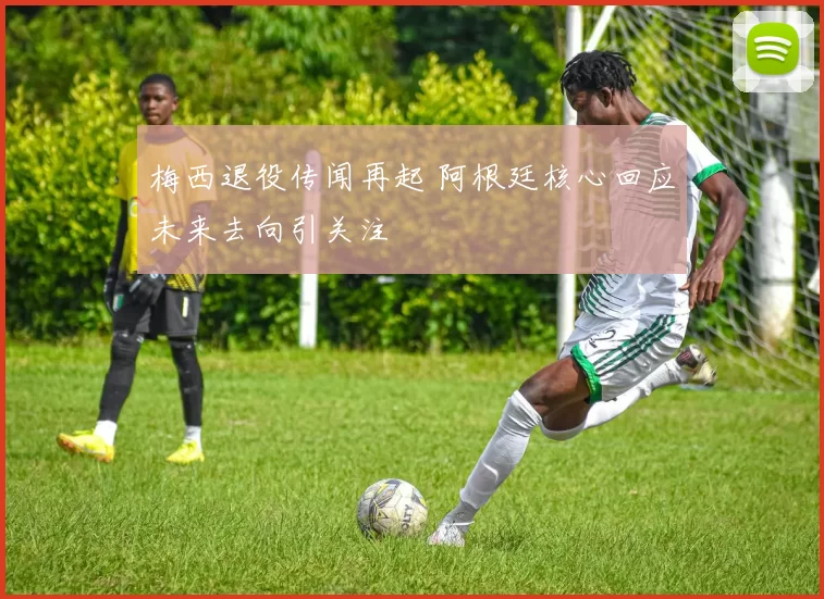 梅西退役传闻再起 阿根廷核心回应未来去向引关注