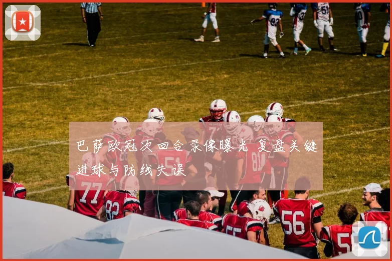 巴萨欧冠次回合录像曝光 复盘关键进球与防线失误