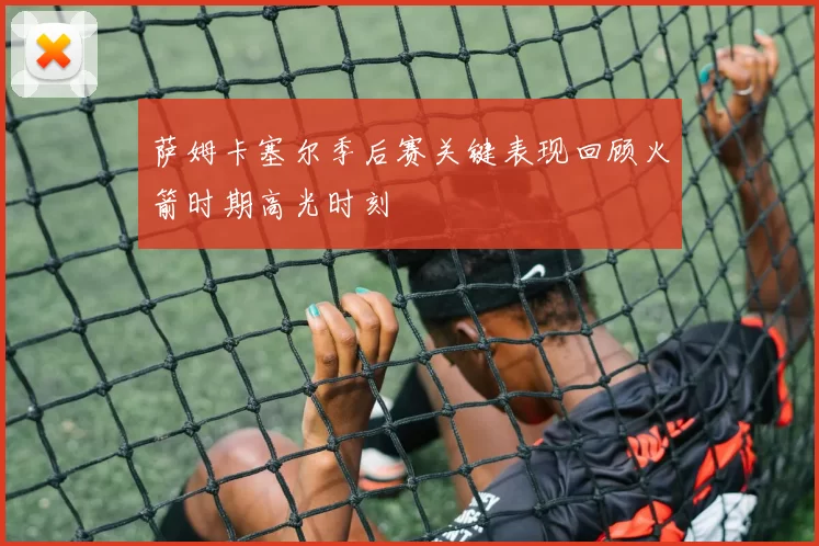 萨姆卡塞尔季后赛关键表现回顾火箭时期高光时刻