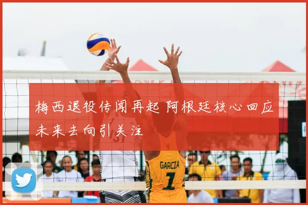 梅西退役传闻再起 阿根廷核心回应未来去向引关注