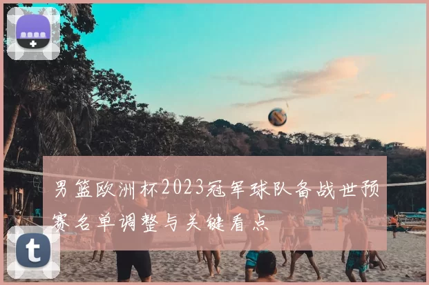 男篮欧洲杯2023冠军球队备战世预赛名单调整与关键看点