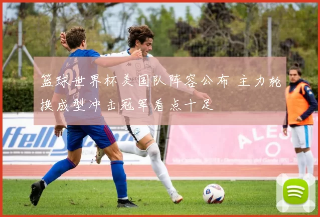 篮球世界杯美国队阵容公布 主力轮换成型冲击冠军看点十足