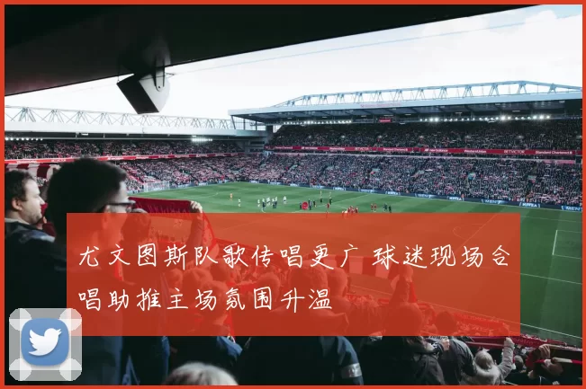 尤文图斯队歌传唱更广 球迷现场合唱助推主场氛围升温