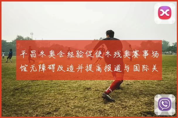 平昌冬奥会经验促使冬残奥赛事场馆无障碍改造并提高报道与国际关注