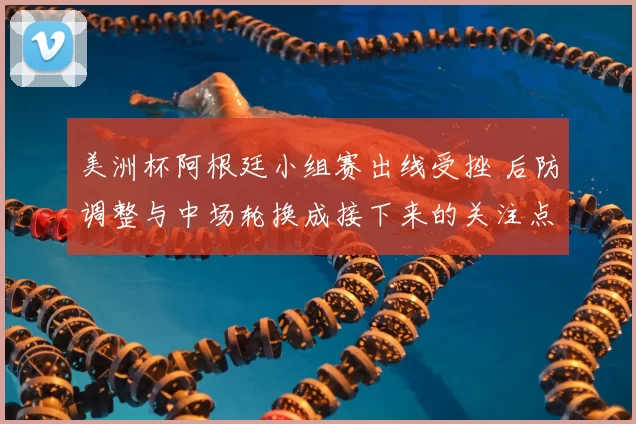 美洲杯阿根廷小组赛出线受挫 后防调整与中场轮换成接下来的关注点