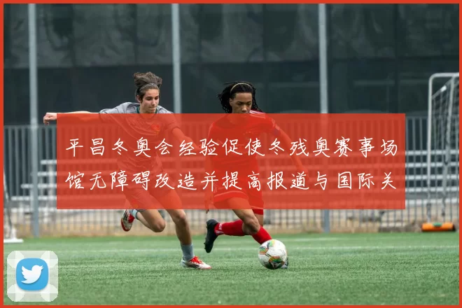 平昌冬奥会经验促使冬残奥赛事场馆无障碍改造并提高报道与国际关注