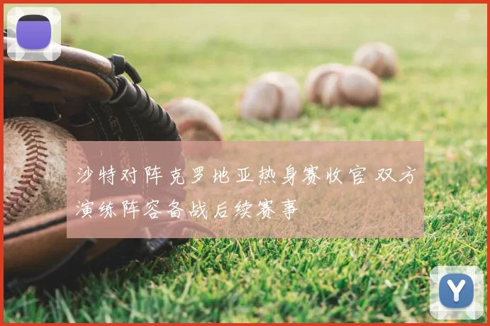 沙特对阵克罗地亚热身赛收官 双方演练阵容备战后续赛事