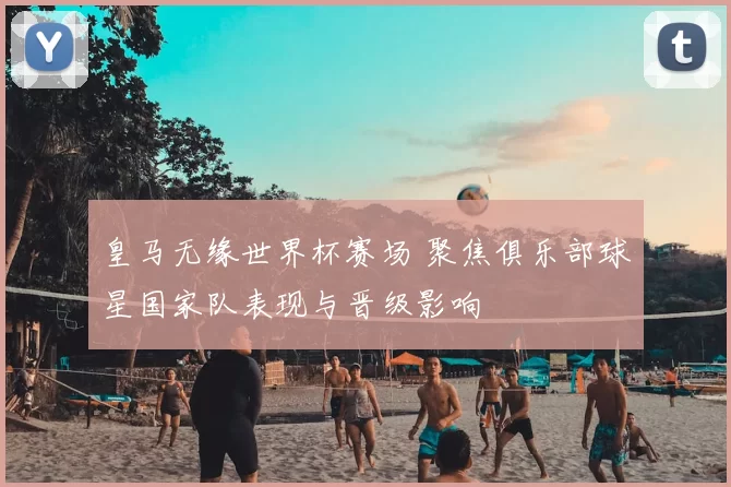 皇马无缘世界杯赛场 聚焦俱乐部球星国家队表现与晋级影响