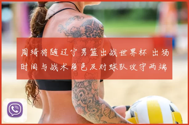 周琦将随辽宁男篮出战世界杯 出场时间与战术角色及对球队攻守两端影响分析