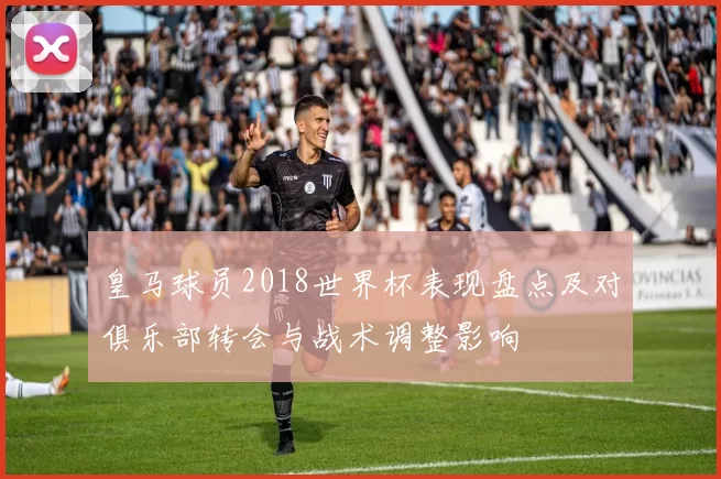 皇马球员2018世界杯表现盘点及对俱乐部转会与战术调整影响