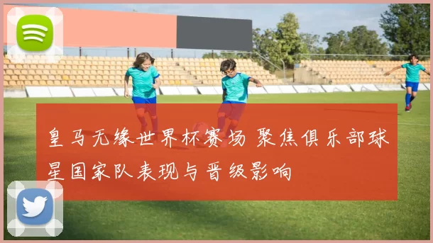 皇马无缘世界杯赛场 聚焦俱乐部球星国家队表现与晋级影响