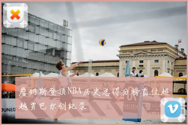 詹姆斯登顶NBA历史总得分榜首位超越贾巴尔创纪录