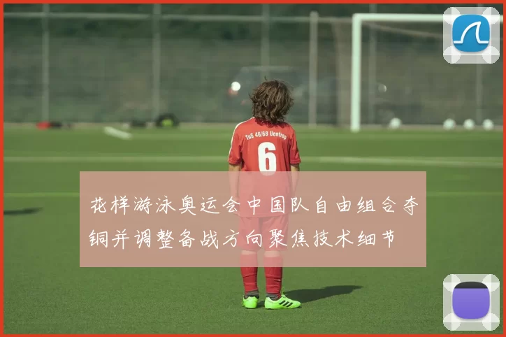 花样游泳奥运会中国队自由组合夺铜并调整备战方向聚焦技术细节