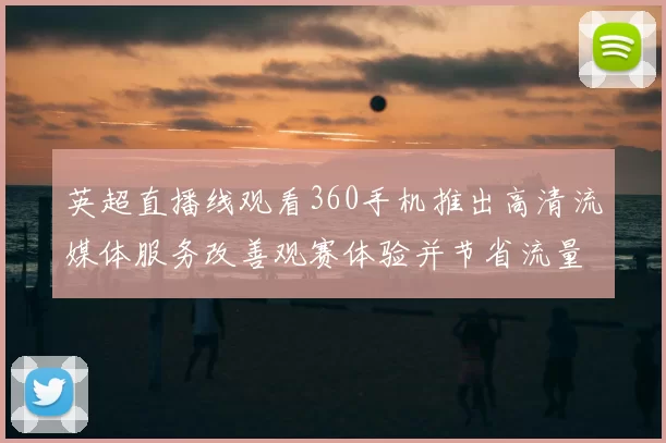 英超直播线观看360手机推出高清流媒体服务改善观赛体验并节省流量