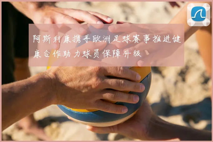 阿斯利康携手欧洲足球赛事推进健康合作助力球员保障升级