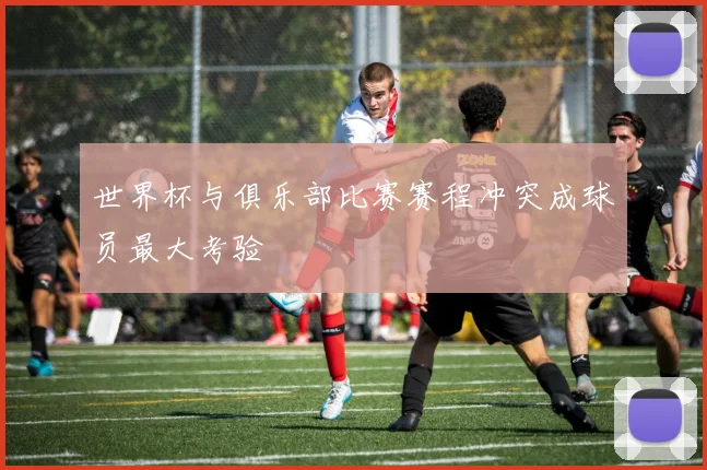 世界杯与俱乐部比赛赛程冲突成球员最大考验