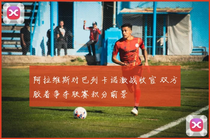 阿拉维斯对巴列卡诺激战收官 双方胶着争夺联赛积分前景